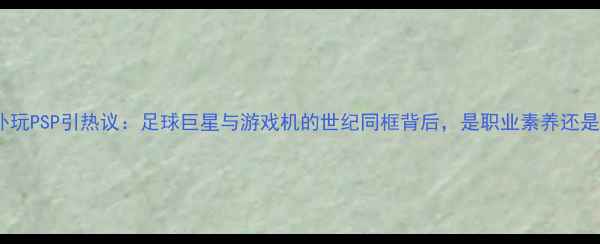 图片 布冯赛场意外玩PSP引热议：足球巨星与游戏机的世纪同框背后，是职业素养还是娱乐精神？1