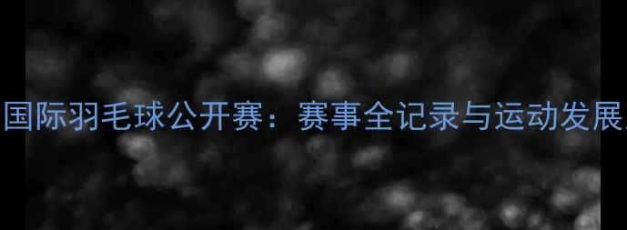 图片 广州国际羽毛球公开赛：赛事全记录与运动发展启示