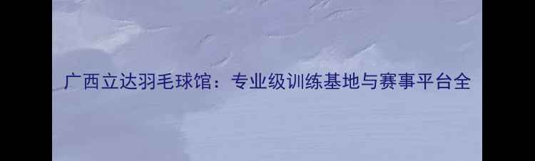 图片 广西立达羽毛球馆：专业级训练基地与赛事平台全
