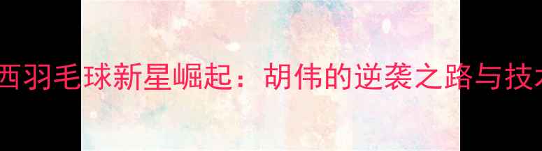 图片 广西羽毛球新星崛起：胡伟的逆袭之路与技术1