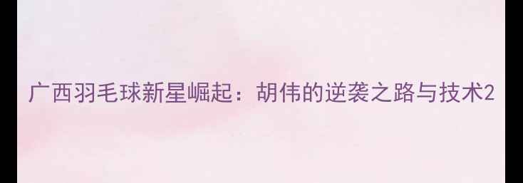 图片 广西羽毛球新星崛起：胡伟的逆袭之路与技术2