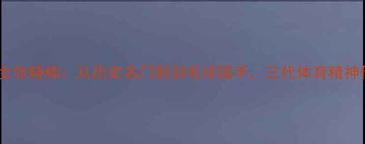 图片 康有为孙女张晓楠：从历史名门到羽毛球国手，三代体育精神传承之路2