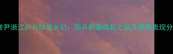 图片 张誉尹浙江乒乓球成长记：国乒新星崛起之路及赛事表现分析2