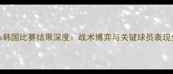 图片 德国vs韩国比赛结果深度：战术博弈与关键球员表现全回顾