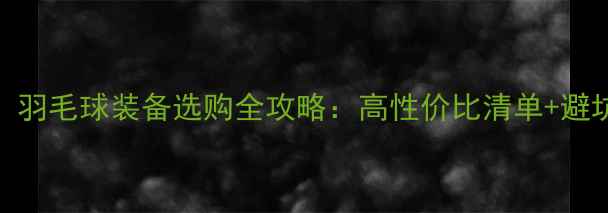 图片 必看！羽毛球装备选购全攻略：高性价比清单+避坑指南
