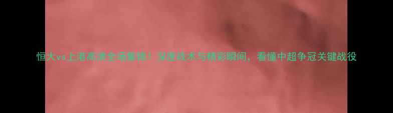 图片 恒大vs上港高清全场集锦！深度战术与精彩瞬间，看懂中超争冠关键战役