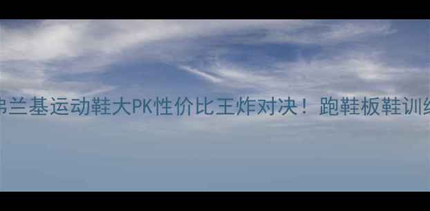 图片 恰巴巴vs弗兰基运动鞋大PK性价比王炸对决！跑鞋板鞋训练鞋实测全