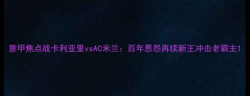 图片 意甲焦点战卡利亚里vsAC米兰：百年恩怨再续新王冲击老霸主1
