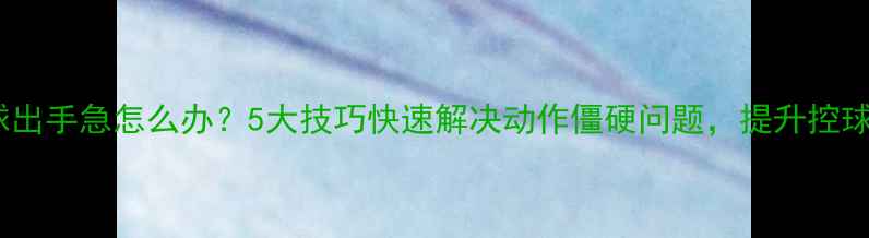 图片 打乒乓球出手急怎么办？5大技巧快速解决动作僵硬问题，提升控球稳定性2
