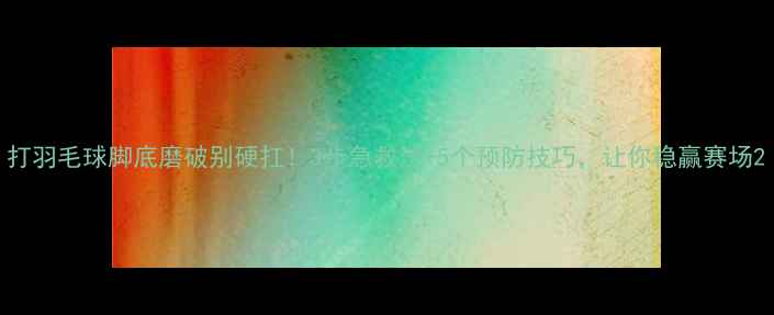 图片 打羽毛球脚底磨破别硬扛！3步急救法+5个预防技巧，让你稳赢赛场2