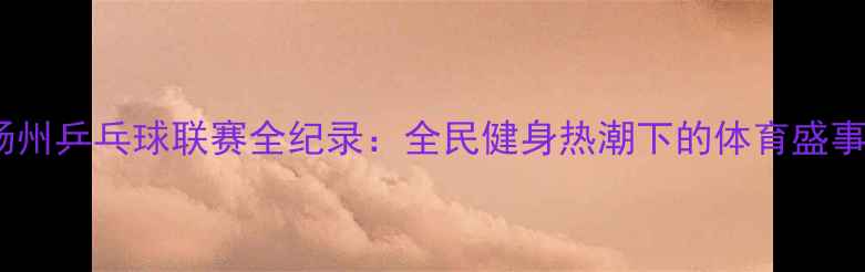 图片 扬州乒乓球联赛全纪录：全民健身热潮下的体育盛事1