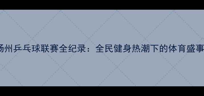 图片 扬州乒乓球联赛全纪录：全民健身热潮下的体育盛事2