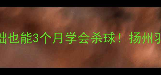 图片 扬州羽毛球培训｜零基础也能3个月学会杀球！扬州羽毛球俱乐部课程全攻略