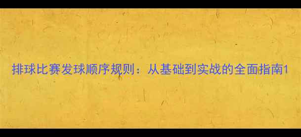 图片 排球比赛发球顺序规则：从基础到实战的全面指南1