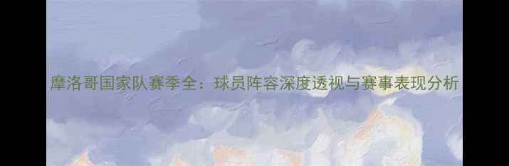 图片 摩洛哥国家队赛季全：球员阵容深度透视与赛事表现分析