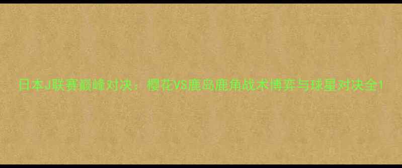 图片 日本J联赛巅峰对决：樱花VS鹿岛鹿角战术博弈与球星对决全1