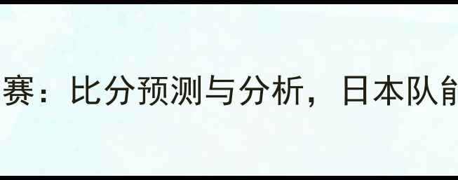 图片 日本vs喀麦隆世界杯预选赛：比分预测与分析，日本队能否延续亚洲霸主气势？1