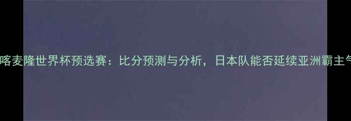 图片 日本vs喀麦隆世界杯预选赛：比分预测与分析，日本队能否延续亚洲霸主气势？2