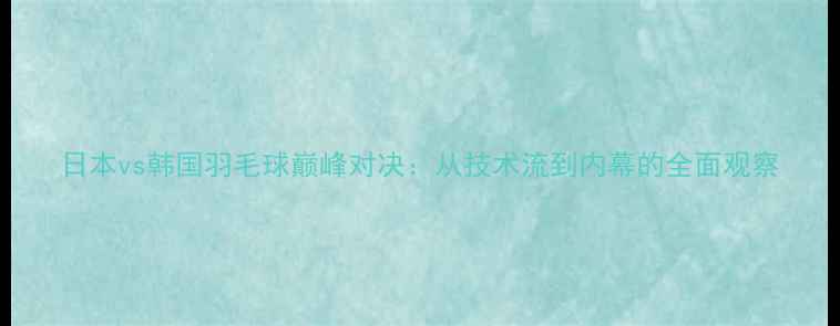 图片 日本vs韩国羽毛球巅峰对决：从技术流到内幕的全面观察