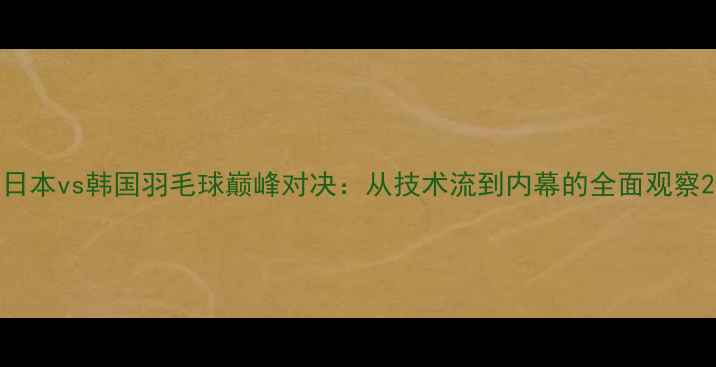 图片 日本vs韩国羽毛球巅峰对决：从技术流到内幕的全面观察2