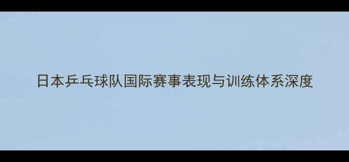 图片 日本乒乓球队国际赛事表现与训练体系深度