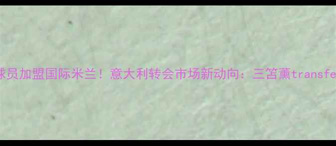 图片 日本球员加盟国际米兰！意大利转会市场新动向：三笘薰transfer完整