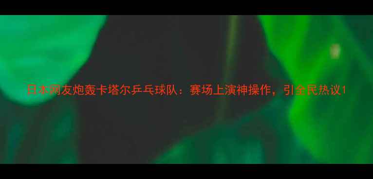 图片 日本网友炮轰卡塔尔乒乓球队：赛场上演神操作，引全民热议1