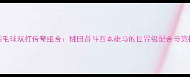 图片 日本羽毛球双打传奇组合：桃田贤斗西本雄马的世界级配合与竞技策略
