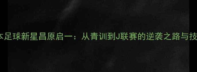 图片 日本足球新星昌原启一：从青训到J联赛的逆袭之路与技术2