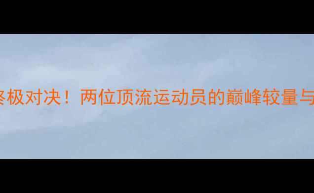 图片 星当VS位宁辉终极对决！两位顶流运动员的巅峰较量与体育精神传承2