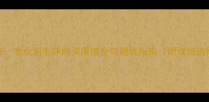 图片 最新推荐：专业羽毛球购买渠道全与避坑指南（附详细选购攻略）