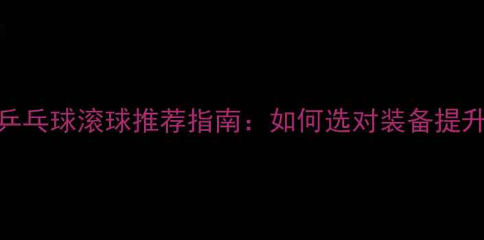 图片 最新款乒乓球滚球推荐指南：如何选对装备提升球技？