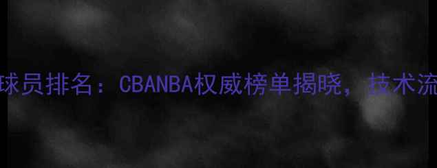 图片 最新版小前锋球员排名：CBANBA权威榜单揭晓，技术流与数据王对决
