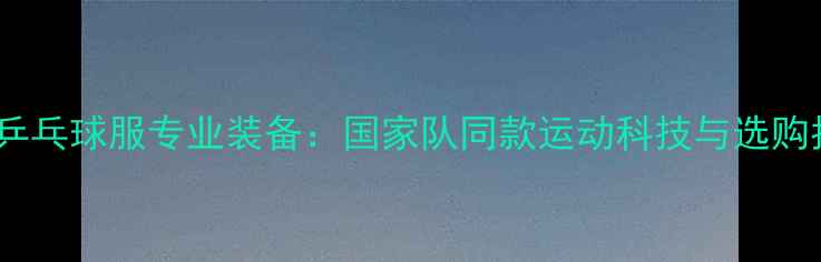 图片 李宁乒乓球服专业装备：国家队同款运动科技与选购指南2