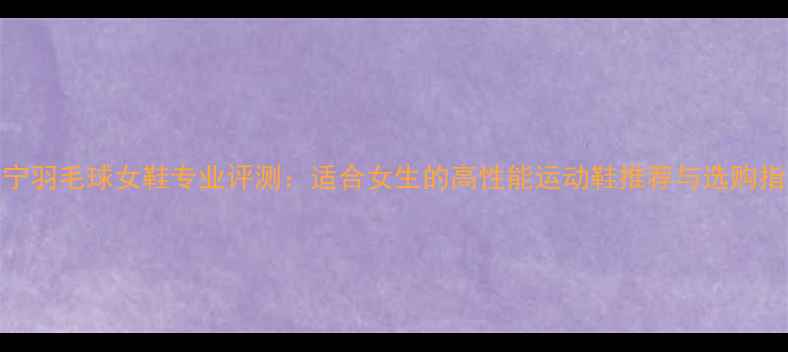 图片 李宁羽毛球女鞋专业评测：适合女生的高性能运动鞋推荐与选购指南