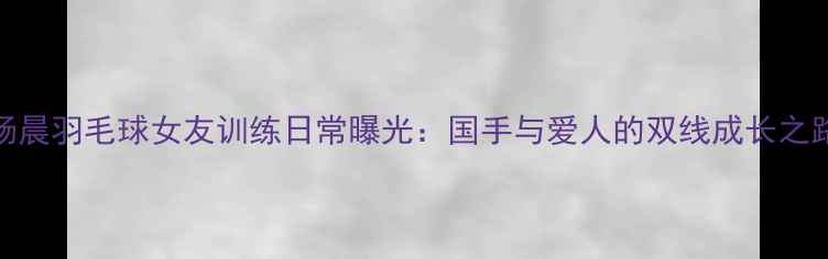 图片 杨晨羽毛球女友训练日常曝光：国手与爱人的双线成长之路