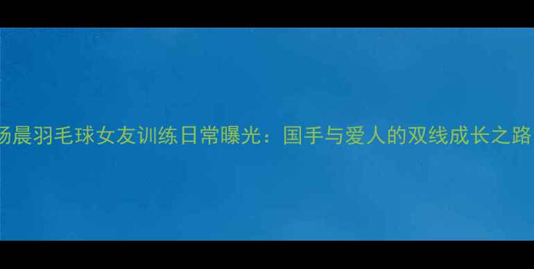 图片 杨晨羽毛球女友训练日常曝光：国手与爱人的双线成长之路1