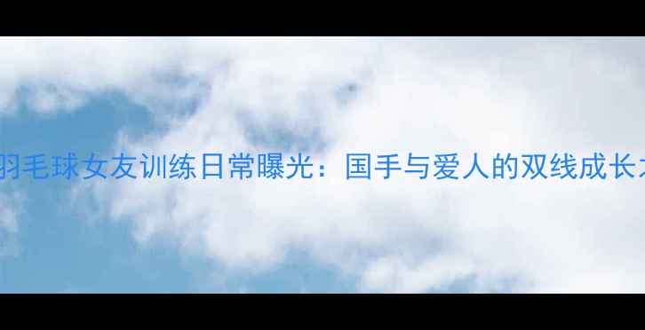 图片 杨晨羽毛球女友训练日常曝光：国手与爱人的双线成长之路2