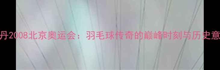 图片 林丹2008北京奥运会：羽毛球传奇的巅峰时刻与历史意义