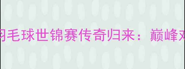 图片 林丹世界羽毛球世锦赛传奇归来：巅峰对决与技术