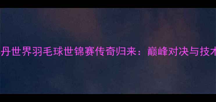 图片 林丹世界羽毛球世锦赛传奇归来：巅峰对决与技术1