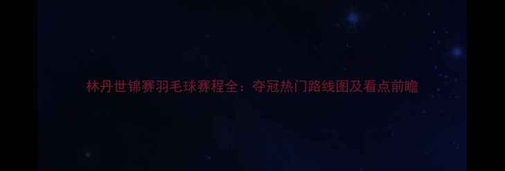 图片 林丹世锦赛羽毛球赛程全：夺冠热门路线图及看点前瞻