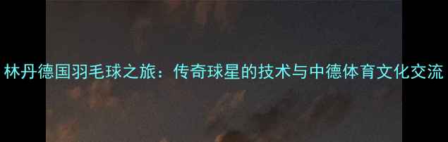 图片 林丹德国羽毛球之旅：传奇球星的技术与中德体育文化交流
