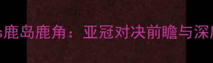 图片 柏太阳神vs鹿岛鹿角：亚冠对决前瞻与深度战术分析