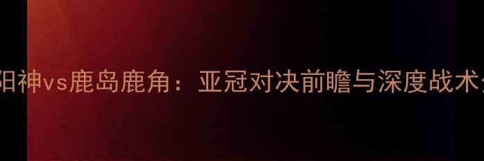 图片 柏太阳神vs鹿岛鹿角：亚冠对决前瞻与深度战术分析2
