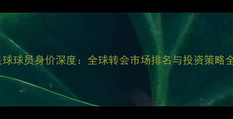 图片 梦幻足球球员身价深度：全球转会市场排名与投资策略全指南1