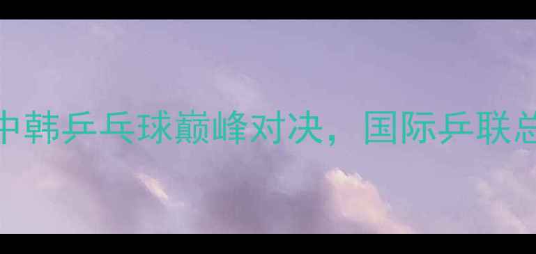 图片 樊振东vs张本智和：中韩乒乓球巅峰对决，国际乒联总决赛终极战火点燃！