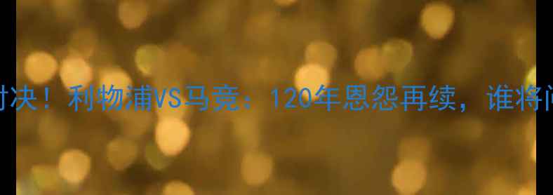 图片 欧冠决赛巅峰对决！利物浦VS马竞：120年恩怨再续，谁将问鼎欧洲之巅？