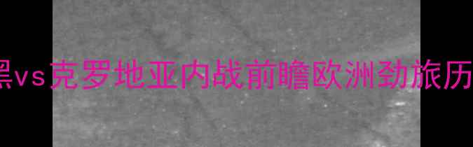图片 欧国联焦点战：波黑vs克罗地亚内战前瞻欧洲劲旅历史恩怨+战术博弈全