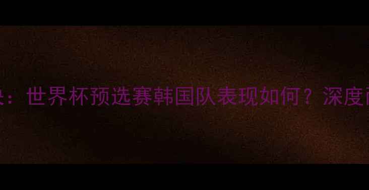 图片 欧洲vs南美巅峰对决：世界杯预选赛韩国队表现如何？深度两大洲足球实力差距